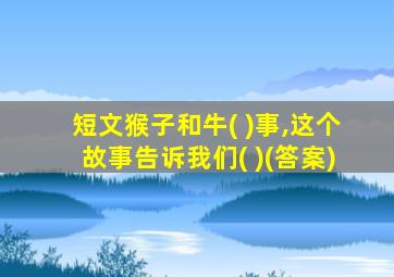 短文猴子和牛( )事,这个故事告诉我们( )(答案)